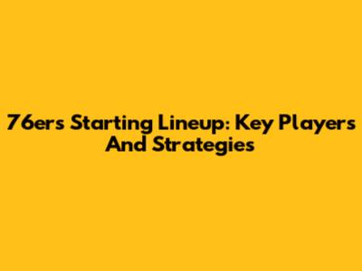 76ers Starting Lineup: Key Players And Strategies