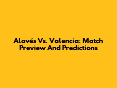 Alavés Vs. Valencia: Match Preview And Predictions