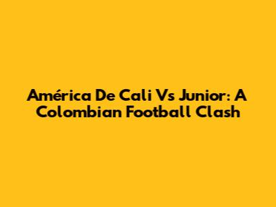 América De Cali Vs Junior: A Colombian Football Clash