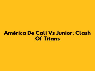 América De Cali Vs Junior: Clash Of Titans