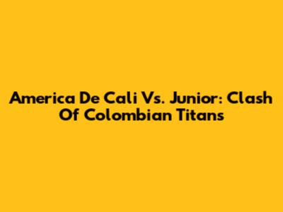 America De Cali Vs. Junior: Clash Of Colombian Titans