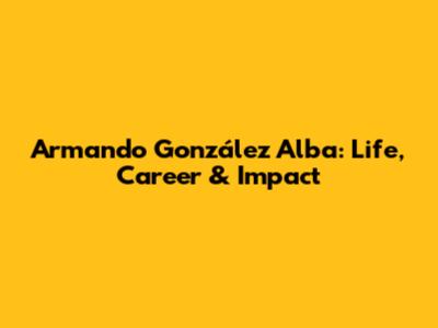 Armando González Alba: Life, Career & Impact