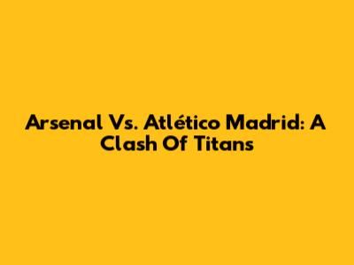 Arsenal Vs. Atlético Madrid: A Clash Of Titans