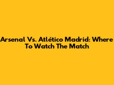 Arsenal Vs. Atlético Madrid: Where To Watch The Match