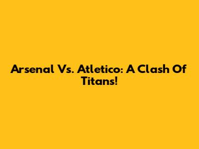 Arsenal Vs. Atletico: A Clash Of Titans!