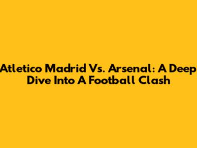 Atletico Madrid Vs. Arsenal: A Deep Dive Into A Football Clash