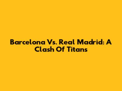 Barcelona Vs. Real Madrid: A Clash Of Titans