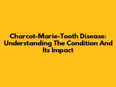 Charcot-Marie-Tooth Disease: Understanding The Condition And Its Impact