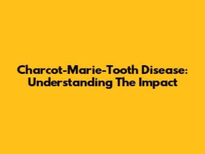 Charcot-Marie-Tooth Disease: Understanding The Impact