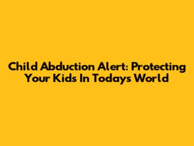 Child Abduction Alert: Protecting Your Kids In Today's World