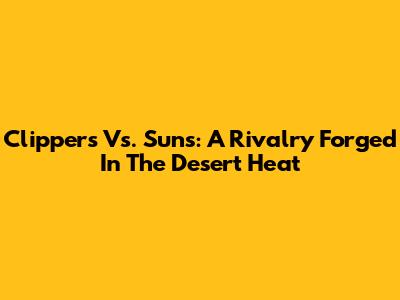 Clippers Vs. Suns: A Rivalry Forged In The Desert Heat