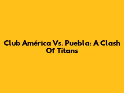 Club América Vs. Puebla: A Clash Of Titans