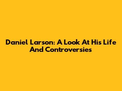Daniel Larson: A Look At His Life And Controversies