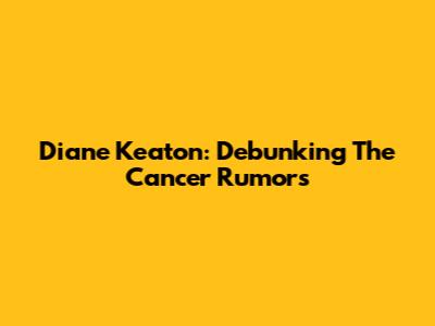 Diane Keaton: Debunking The Cancer Rumors