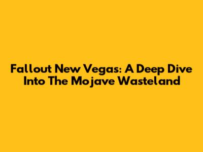 Fallout New Vegas: A Deep Dive Into The Mojave Wasteland