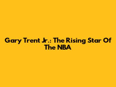 Gary Trent Jr.: The Rising Star Of The NBA