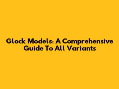 Glock Models: A Comprehensive Guide To All Variants