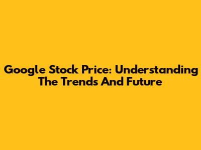 Google Stock Price: Understanding The Trends And Future