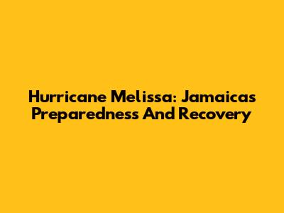 Hurricane Melissa: Jamaica's Preparedness And Recovery