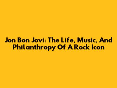 Jon Bon Jovi: The Life, Music, And Philanthropy Of A Rock Icon