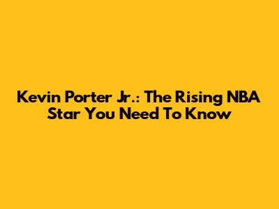 Kevin Porter Jr.: The Rising NBA Star You Need To Know