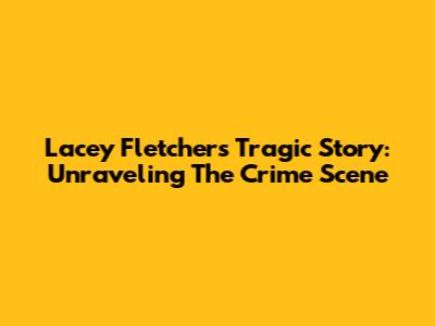 Lacey Fletcher's Tragic Story: Unraveling The Crime Scene