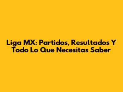 Liga MX: Partidos, Resultados Y Todo Lo Que Necesitas Saber
