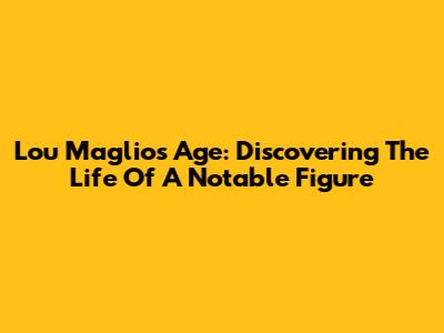 Lou Maglio's Age: Discovering The Life Of A Notable Figure