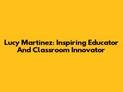 Lucy Martinez: Inspiring Educator And Classroom Innovator