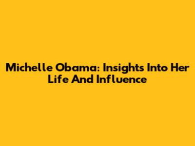 Michelle Obama: Insights Into Her Life And Influence