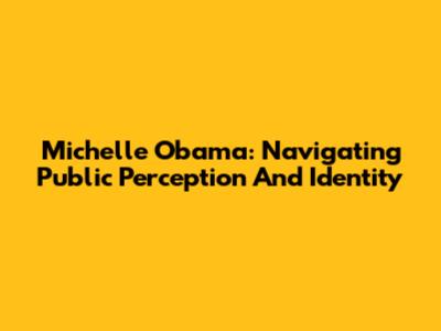 Michelle Obama: Navigating Public Perception And Identity