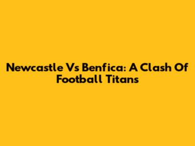 Newcastle Vs Benfica: A Clash Of Football Titans