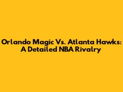 Orlando Magic Vs. Atlanta Hawks: A Detailed NBA Rivalry
