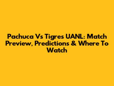 Pachuca Vs Tigres UANL: Match Preview, Predictions & Where To Watch