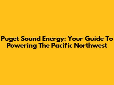 Puget Sound Energy: Your Guide To Powering The Pacific Northwest
