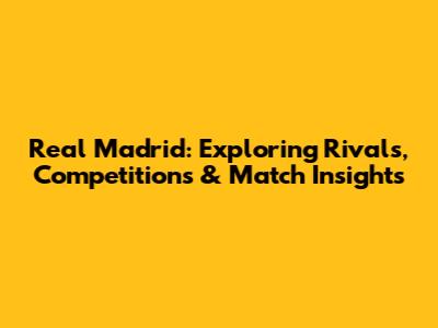 Real Madrid: Exploring Rivals, Competitions & Match Insights