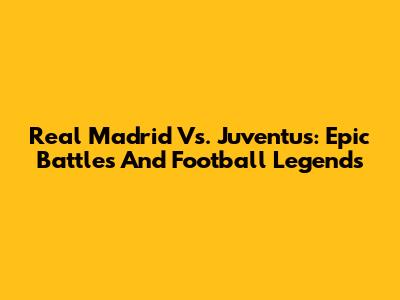 Real Madrid Vs. Juventus: Epic Battles And Football Legends