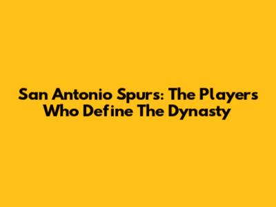 San Antonio Spurs: The Players Who Define The Dynasty