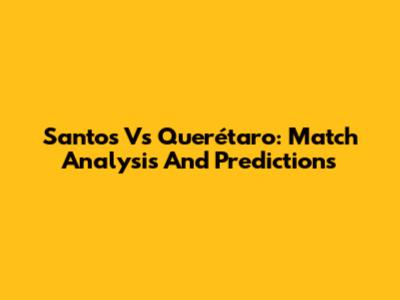 Santos Vs Querétaro: Match Analysis And Predictions