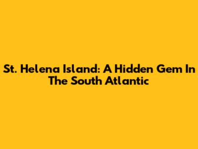St. Helena Island: A Hidden Gem In The South Atlantic
