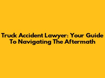Truck Accident Lawyer: Your Guide To Navigating The Aftermath