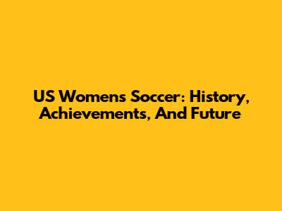 US Women's Soccer: History, Achievements, And Future