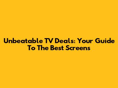 Unbeatable TV Deals: Your Guide To The Best Screens