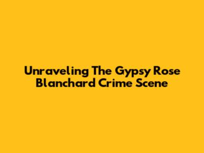 Unraveling The Gypsy Rose Blanchard Crime Scene