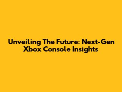 Unveiling The Future: Next-Gen Xbox Console Insights