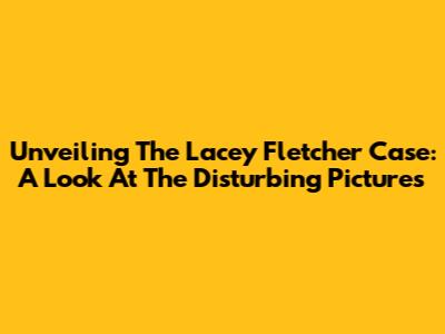 Unveiling The Lacey Fletcher Case: A Look At The Disturbing Pictures