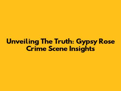 Unveiling The Truth: Gypsy Rose Crime Scene Insights
