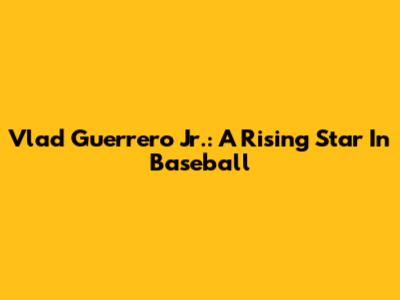 Vlad Guerrero Jr.: A Rising Star In Baseball