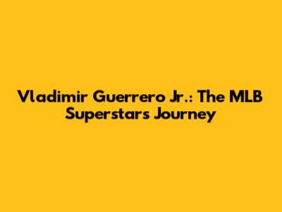 Vladimir Guerrero Jr.: The MLB Superstar's Journey