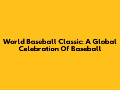World Baseball Classic: A Global Celebration Of Baseball